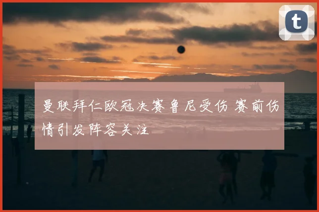 曼联拜仁欧冠决赛鲁尼受伤 赛前伤情引发阵容关注