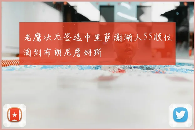 老鹰状元签选中里萨谢湖人55顺位淘到布朗尼詹姆斯