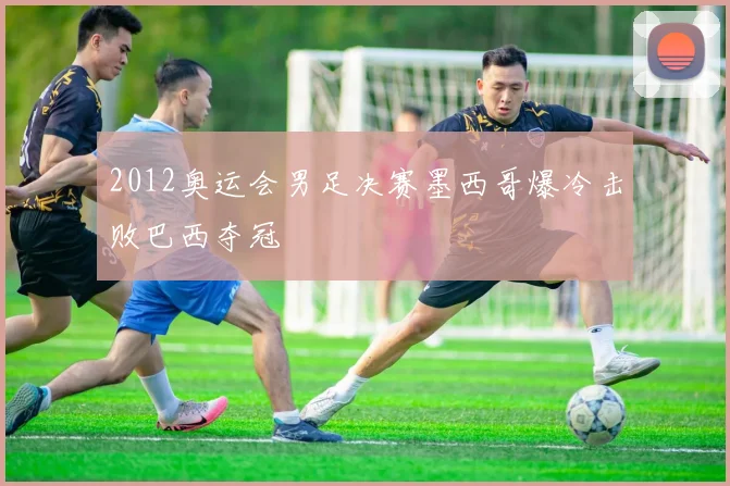 2012奥运会男足决赛墨西哥爆冷击败巴西夺冠