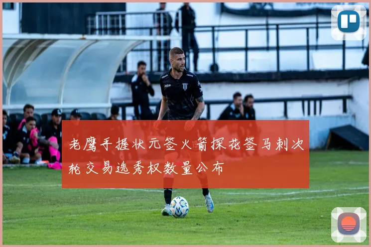 老鹰手握状元签火箭探花签马刺次轮交易选秀权数量公布