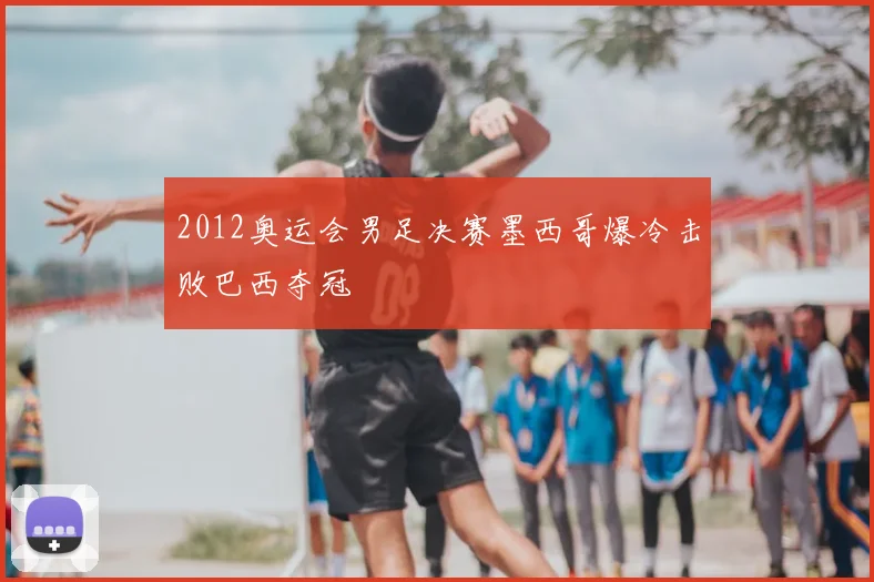 2012奥运会男足决赛墨西哥爆冷击败巴西夺冠