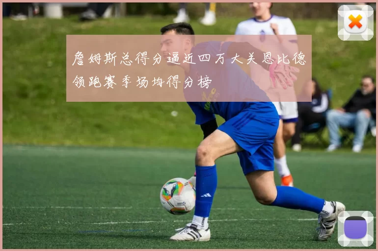 詹姆斯总得分逼近四万大关恩比德领跑赛季场均得分榜