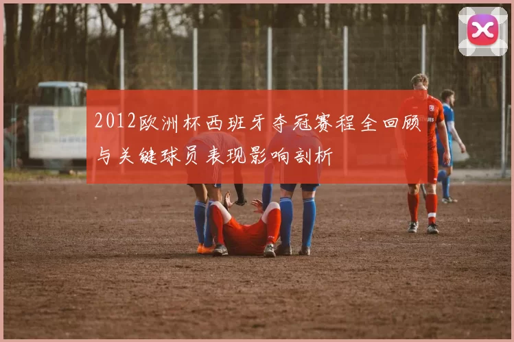 2012欧洲杯西班牙夺冠赛程全回顾与关键球员表现影响剖析