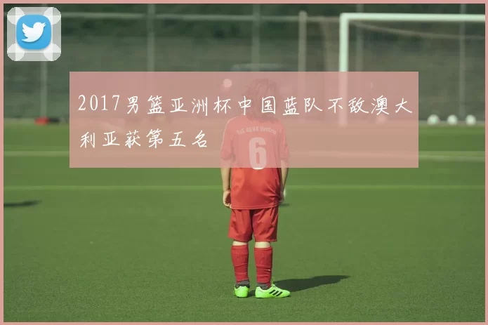2017男篮亚洲杯中国蓝队不敌澳大利亚获第五名