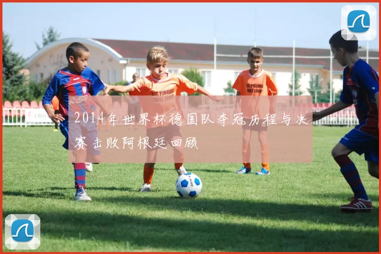 2014年世界杯德国队夺冠历程与决赛击败阿根廷回顾