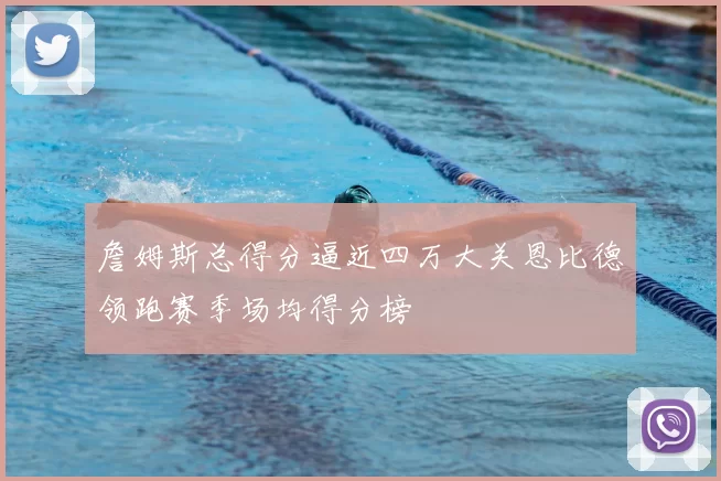 詹姆斯总得分逼近四万大关恩比德领跑赛季场均得分榜