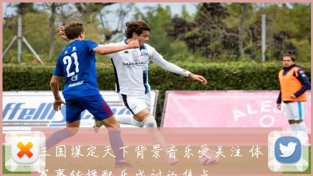 三国谋定天下背景音乐受关注 体育赛事转播配乐成讨论焦点