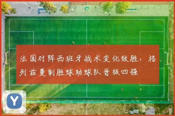 法国对阵西班牙战术变化致胜，格列兹曼制胜球助球队晋级四强
