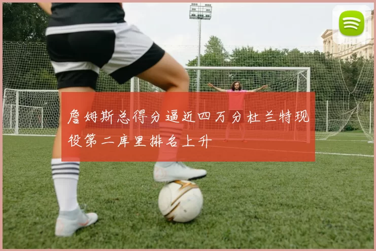 詹姆斯总得分逼近四万分杜兰特现役第二库里排名上升