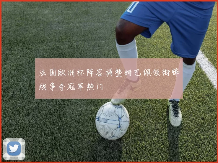 法国欧洲杯阵容调整姆巴佩领衔锋线争夺冠军热门