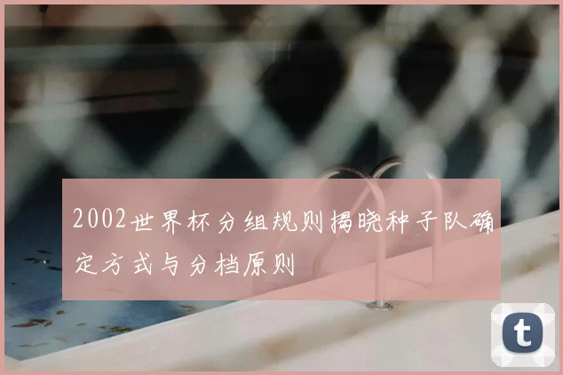 2002世界杯分组规则揭晓种子队确定方式与分档原则