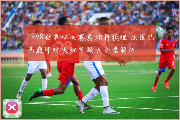 1998世界杯决赛真相再梳理 法国巴西巅峰对决细节疑点全盘解析