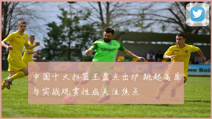 中国十大扣篮王盘点出炉 跳起高度与实战观赏性成关注焦点