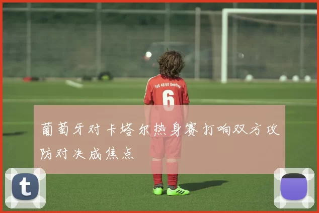 葡萄牙对卡塔尔热身赛打响双方攻防对决成焦点