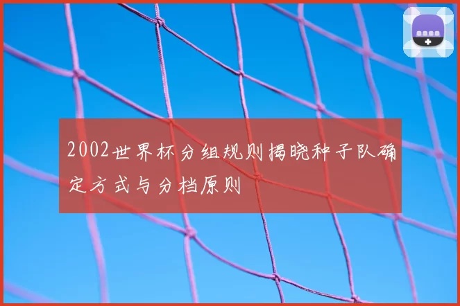 2002世界杯分组规则揭晓种子队确定方式与分档原则