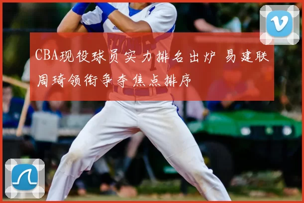 CBA现役球员实力排名出炉 易建联周琦领衔争夺焦点排序
