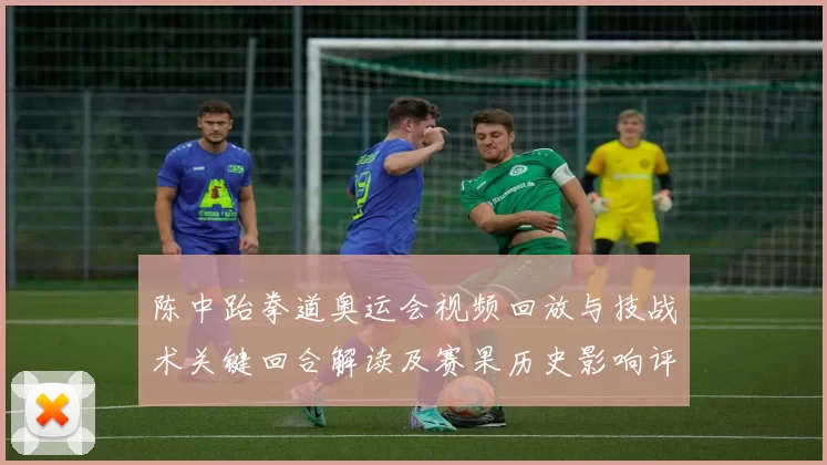 陈中跆拳道奥运会视频回放与技战术关键回合解读及赛果历史影响评估