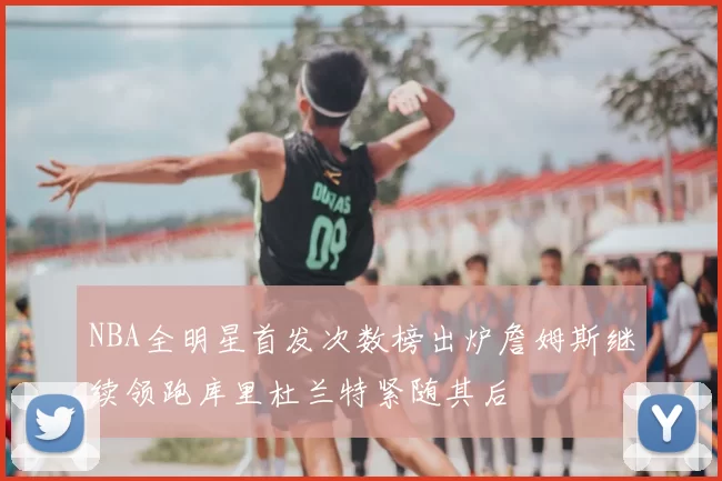 NBA全明星首发次数榜出炉詹姆斯继续领跑库里杜兰特紧随其后