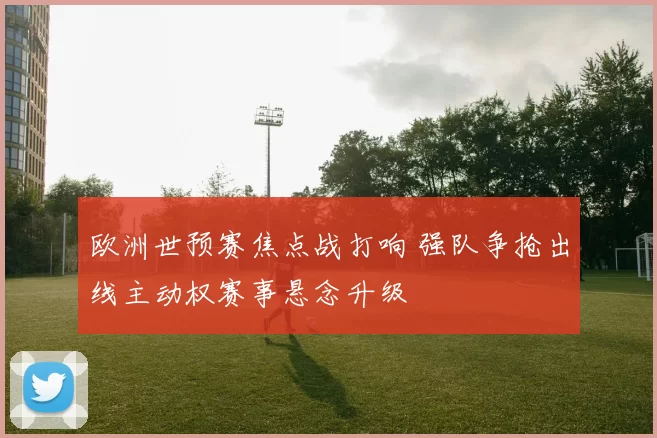 欧洲世预赛焦点战打响 强队争抢出线主动权赛事悬念升级