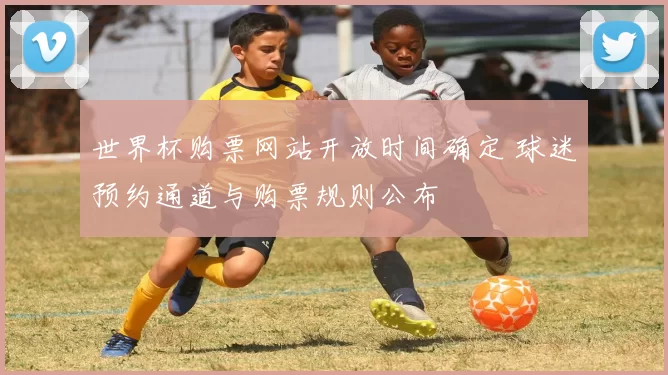 世界杯购票网站开放时间确定 球迷预约通道与购票规则公布