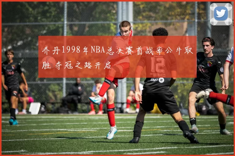 乔丹1998年NBA总决赛首战率公牛取胜 夺冠之路开启