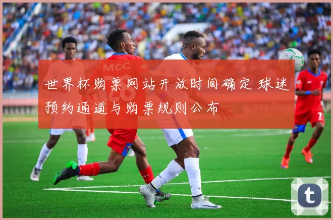 世界杯购票网站开放时间确定 球迷预约通道与购票规则公布