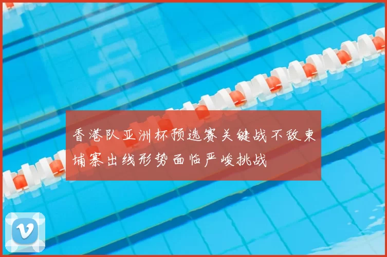 香港队亚洲杯预选赛关键战不敌柬埔寨出线形势面临严峻挑战