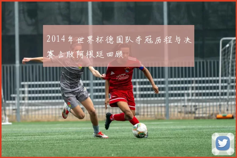 2014年世界杯德国队夺冠历程与决赛击败阿根廷回顾