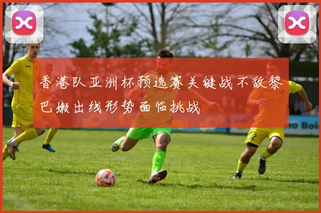 香港队亚洲杯预选赛关键战不敌黎巴嫩出线形势面临挑战