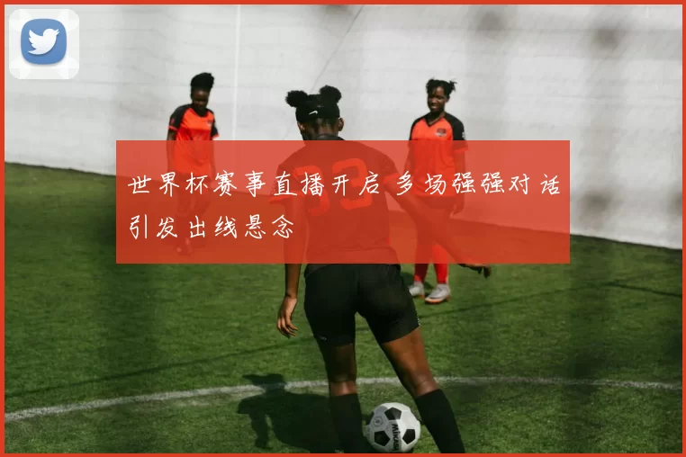 世界杯赛事直播开启 多场强强对话引发出线悬念