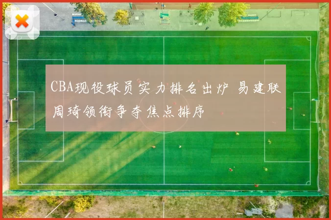 CBA现役球员实力排名出炉 易建联周琦领衔争夺焦点排序