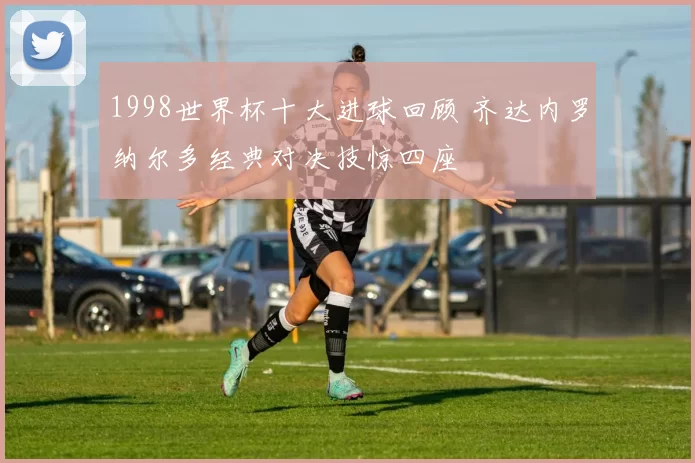 1998世界杯十大进球回顾 齐达内罗纳尔多经典对决技惊四座