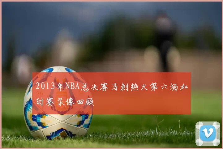 2013年NBA总决赛马刺热火第六场加时赛录像回顾