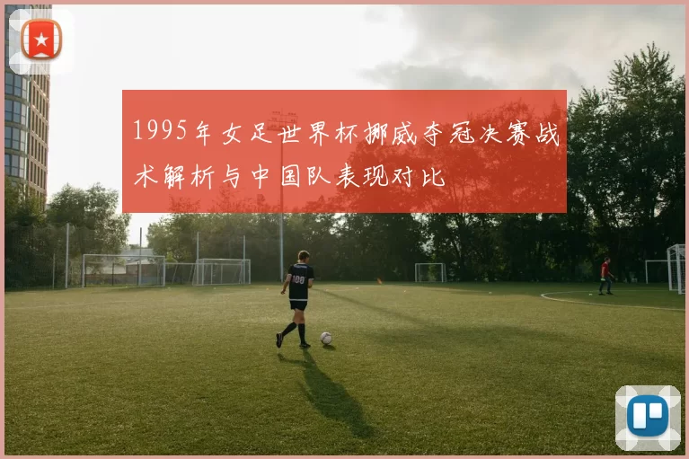 1995年女足世界杯挪威夺冠决赛战术解析与中国队表现对比