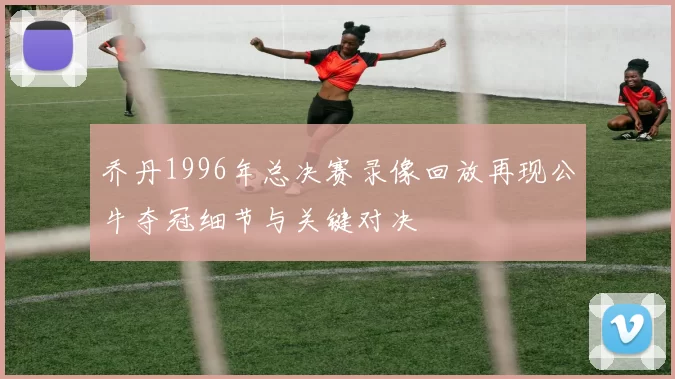 乔丹1996年总决赛录像回放再现公牛夺冠细节与关键对决
